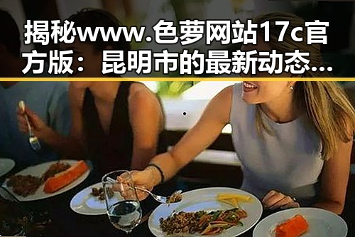 揭秘www.色 萝网站17c官方版：昆明市的最新动态与发展