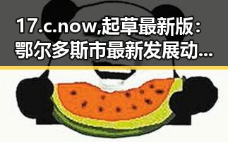 17.c.now,起草最新版：鄂尔多斯市最新发展动态解析