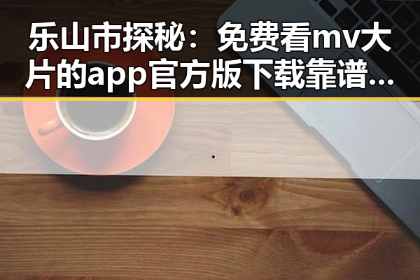 乐山市探秘：免费看mv大片的app官方版下载靠谱吗？