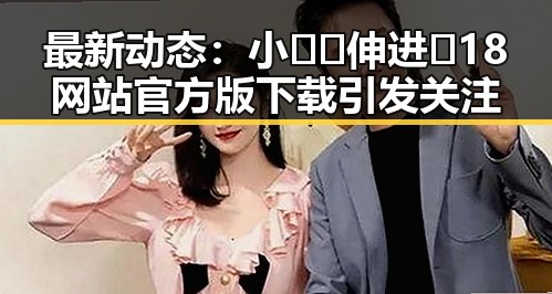 最新动态：小🐔🐔伸进🈲18网站官方版下载引发关注