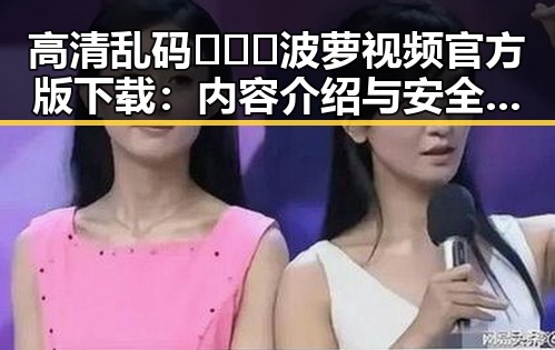 高清乱码🔞❌♋波萝视频官方版下载：内容介绍与安全提示