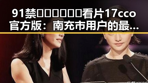 91禁🍆🍑🔞❌❌❌看片17cco官方版：南充市用户的最新选择