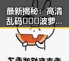 最新揭秘：高清乱码🔞❌♋波萝视频官方版现已上线