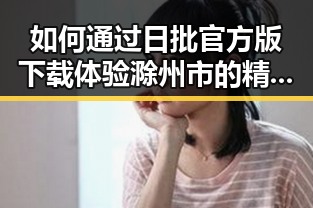 如何通过日批官方版下载体验滁州市的精彩内容