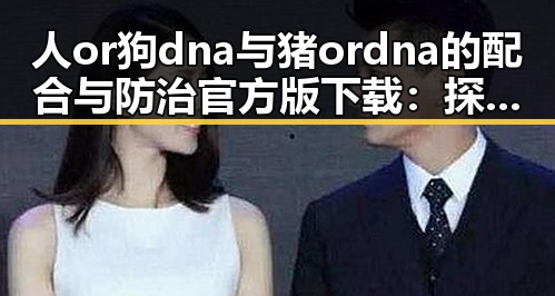 人or狗dna与猪ordna的配合与防治官方版下载：探索基因配合的最新指南