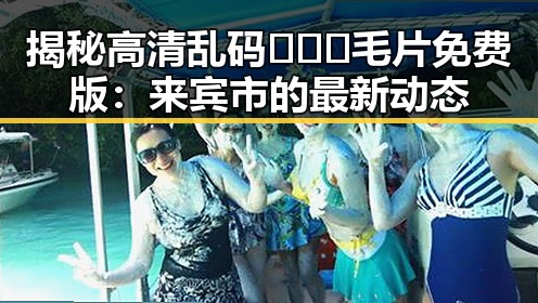 揭秘高清乱码🔞❌♋毛片免费版：来宾市的最新动态