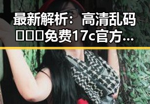 最新解析：高清乱码🔞❌♋免费17c官方版现况与发展