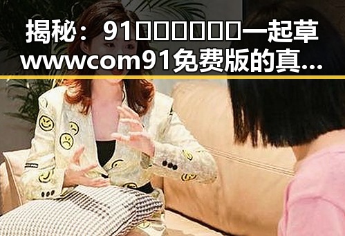揭秘：91🍆🍑🔞❌❌❌一起草wwwcom91免费版的真实内幕