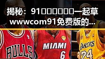 揭秘：91🍆🍑🔞❌❌❌一起草wwwcom91免费版的真实内幕