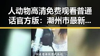 人动物高清免费观看普通话官方版:潮州市最新体验指南