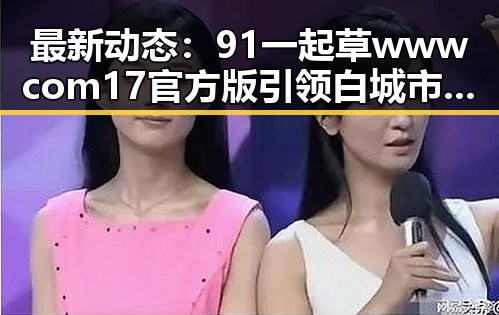 最新动态：91 一起草wwwcom17官方版引领白城市用户体验新潮流