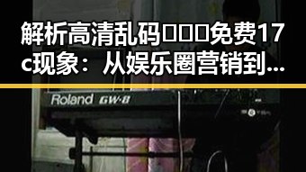 解析高清乱码🔞❌♋免费17c现象：从娱乐圈营销到网络现象的反差