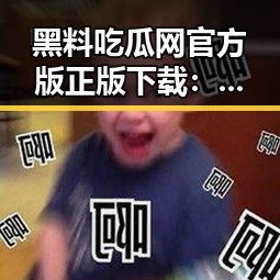 黑料吃瓜网官方版正版下载：揭秘网络热点背后的真相