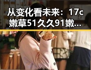 从变化看未来:17c嫩草51久久91嫩草漫画免费版在泉州的发展与现状