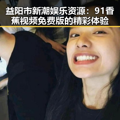 益阳市新潮娱乐资源：91香蕉视频免费版的精彩体验