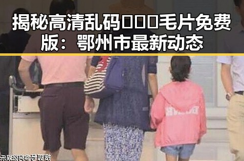 揭秘高清乱码🔞❌♋毛片免费版：鄂州市最新动态