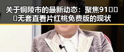 关于铜陵市的最新动态：聚焦91❌❌❌无套直看片红桃免费版的现状