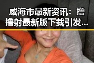 威海市最新资讯：撸撸射最新版下载引发热议