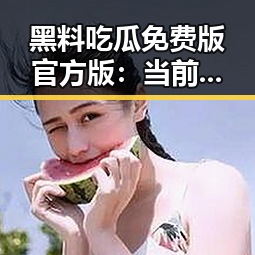 黑料吃瓜免费版官方版：当前最新动态与内容分析
