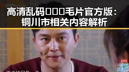 高清乱码🔞❌♋毛片官方版：铜川市相关内容解析