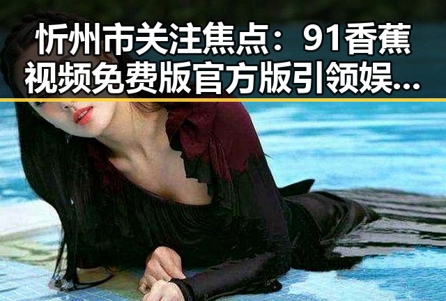 忻州市关注焦点：91香蕉视频免费版官方版引领娱乐新风潮