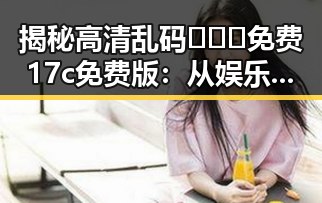 揭秘高清乱码🔞❌♋免费17c免费版：从娱乐事件到网络热议的反差体验