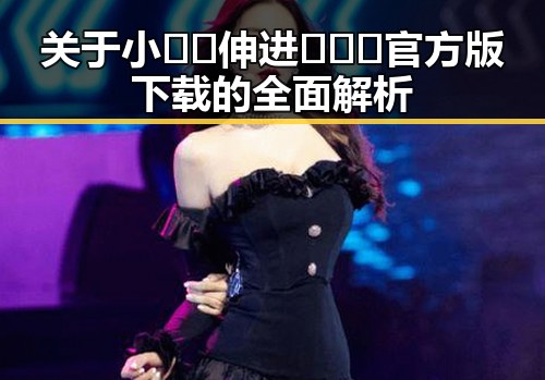 关于小🐔🐔伸进🈲🔞🔞官方版下载的全面解析