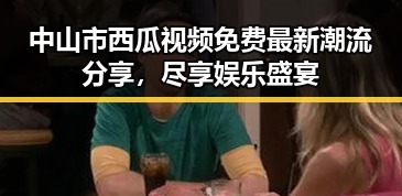 中山市西瓜视频免费最新潮流分享，尽享娱乐盛宴