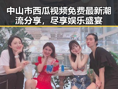 中山市西瓜视频免费最新潮流分享，尽享娱乐盛宴