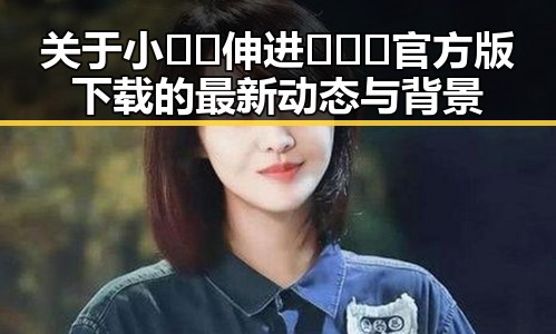 关于小🐔🐔伸进🈲🔞🔞官方版下载的最新动态与背景
