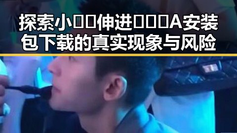 探索小🐔🐔伸进🈲🔞🔞A安装包下载的真实现象与风险