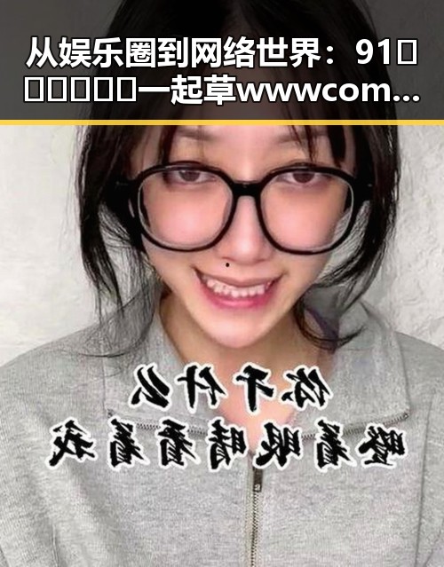从娱乐圈到网络世界：91🍆🍑🔞❌❌❌一起草wwwcom91免费版的背后变迁