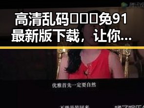 高清乱码🔞❌♋免91最新版下载，让你畅享无忧体验