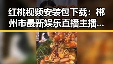 红桃视频安装包下载：郴州市最新娱乐直播主播带你吃瓜现场