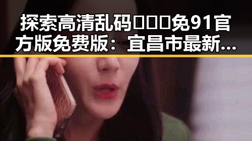 探索高清乱码🔞❌♋免91官方版免费版：宜昌市最新动态与应用指南