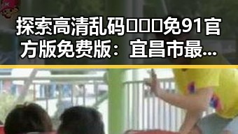 探索高清乱码🔞❌♋免91官方版免费版：宜昌市最新动态与应用指南