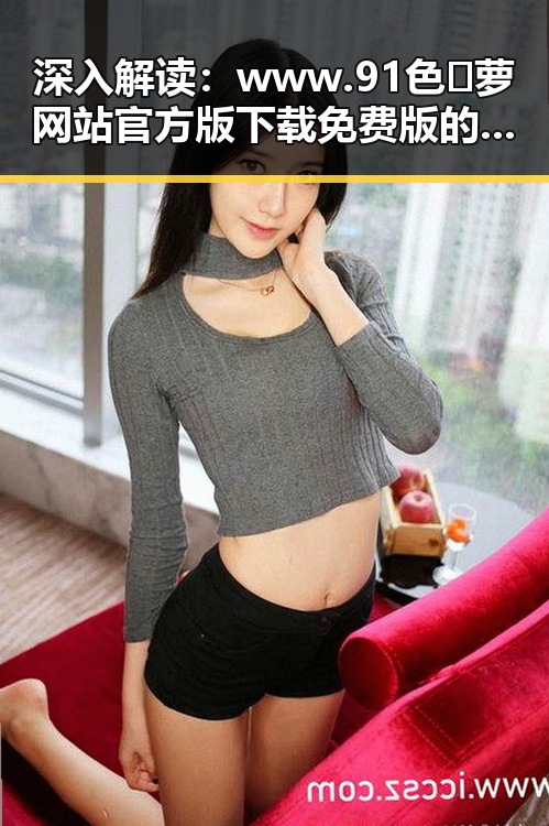 深入解读：www.91色😍萝网站官方版下载免费版的现状与发展