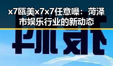 x7瓯美x7x7任意噪：菏泽市娱乐行业的新动态