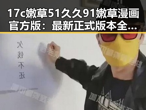 17c嫩草51久久91嫩草漫画官方版：最新正式版本全解析