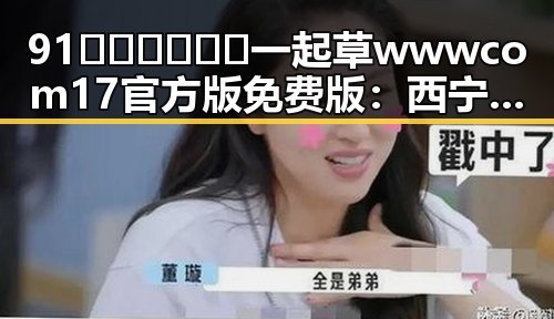 91🍆🍑🔞❌❌❌一起草wwwcom17官方版免费版：西宁市的网络热点分析