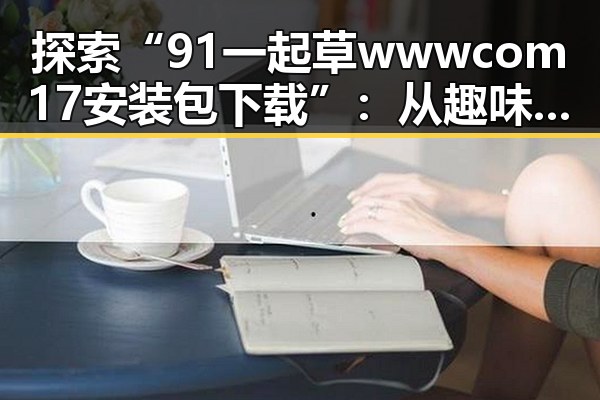 探索“91 一起草wwwcom17安装包下载”:从趣味到实用的全方位解析