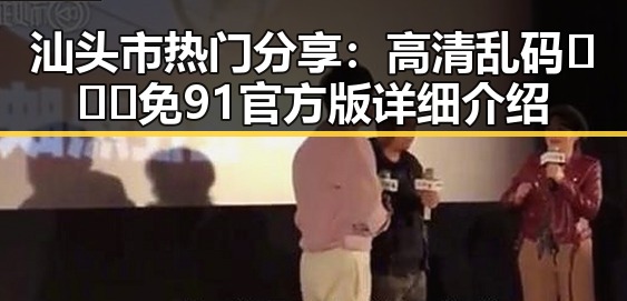 汕头市热门分享：高清乱码🔞❌♋免91官方版详细介绍
