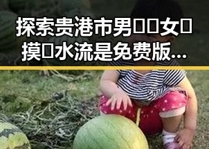 探索贵港市男🍌❌女🍑摸🐻水流是免费版：奇趣体验与最新动态