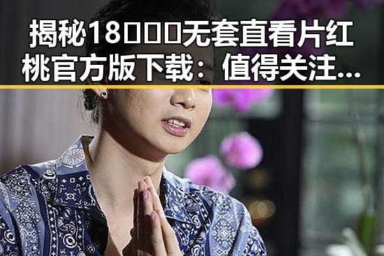 揭秘18❌❌❌无套直看片红桃官方版下载：值得关注的最新资源