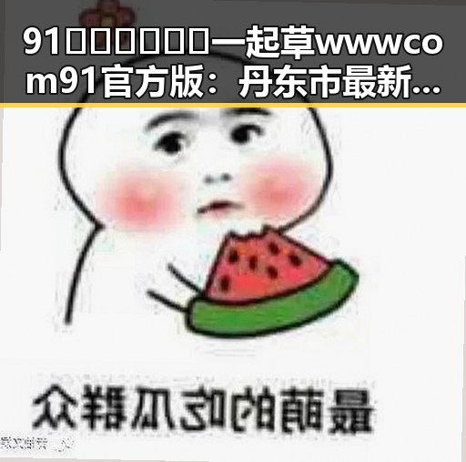 91🍆🍑🔞❌❌❌一起草wwwcom91官方版：丹东市最新娱乐圈八卦揭秘