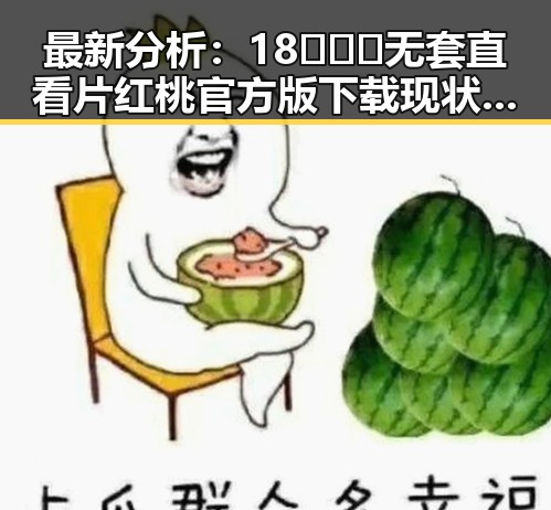 最新分析：18❌❌❌无套直看片红桃官方版下载现状与发展