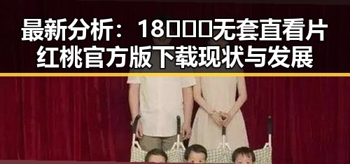 最新分析：18❌❌❌无套直看片红桃官方版下载现状与发展