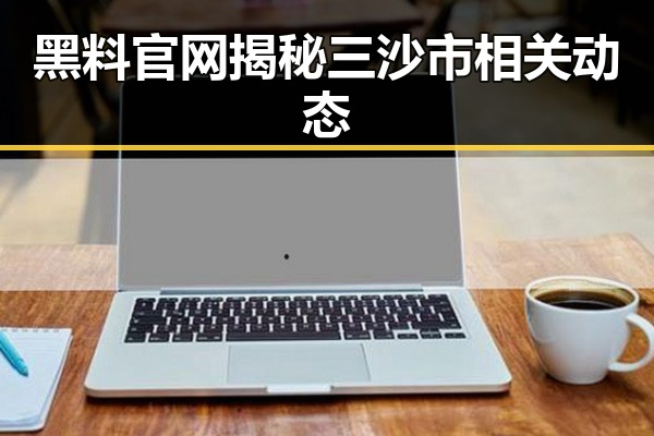 黑料 官网揭秘三沙市相关动态