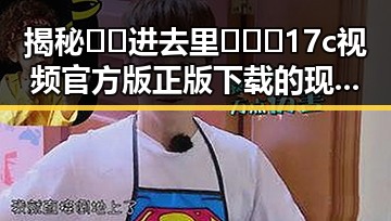 揭秘🔞🍌进去里❌❌❌17c视频官方版正版下载的现状与争议