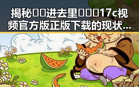 揭秘🔞🍌进去里❌❌❌17c视频官方版正版下载的现状与争议
